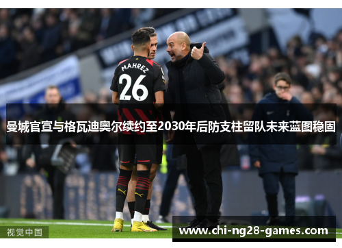 曼城官宣与格瓦迪奥尔续约至2030年后防支柱留队未来蓝图稳固